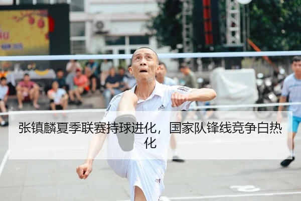 张镇麟夏季联赛持球进化，国家队锋线竞争白热化