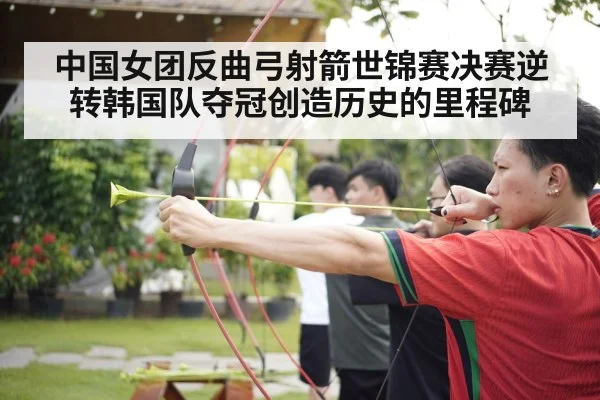 中国女团反曲弓射箭世锦赛决赛逆转韩国队夺冠创造历史的里程碑