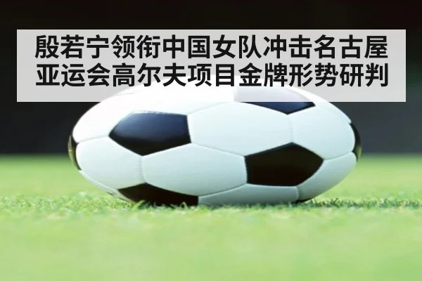 殷若宁领衔中国女队冲击名古屋亚运会高尔夫项目金牌形势研判